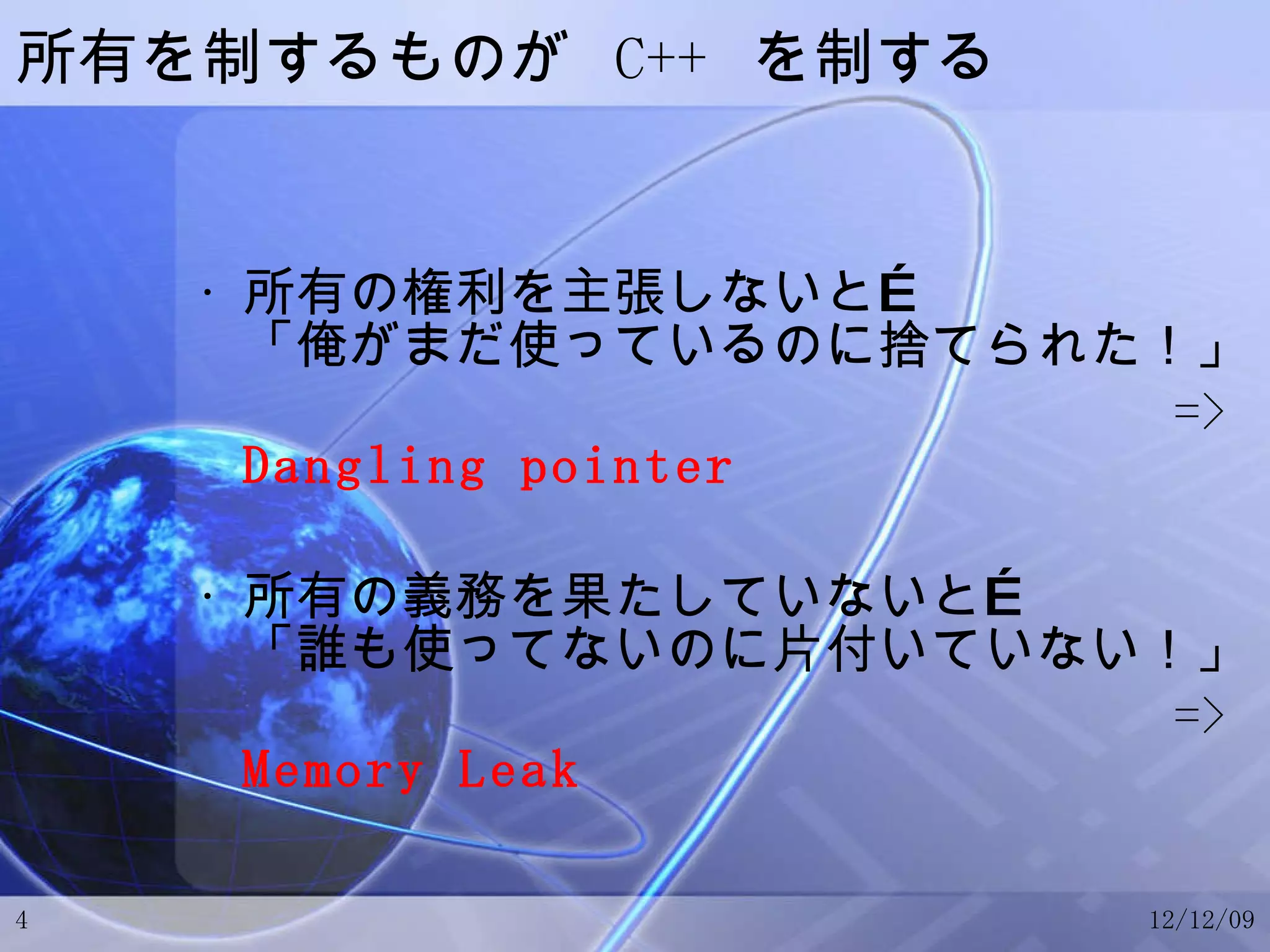 所有を制するものが  C++  を制する 所有の権利を主張しないと… 「俺がまだ使っているのに捨てられた！」 =>  Dangling pointer 所有の義務を果たしていないと… 「誰も使ってないのに片付いていない！」 =>  Memory Leak 