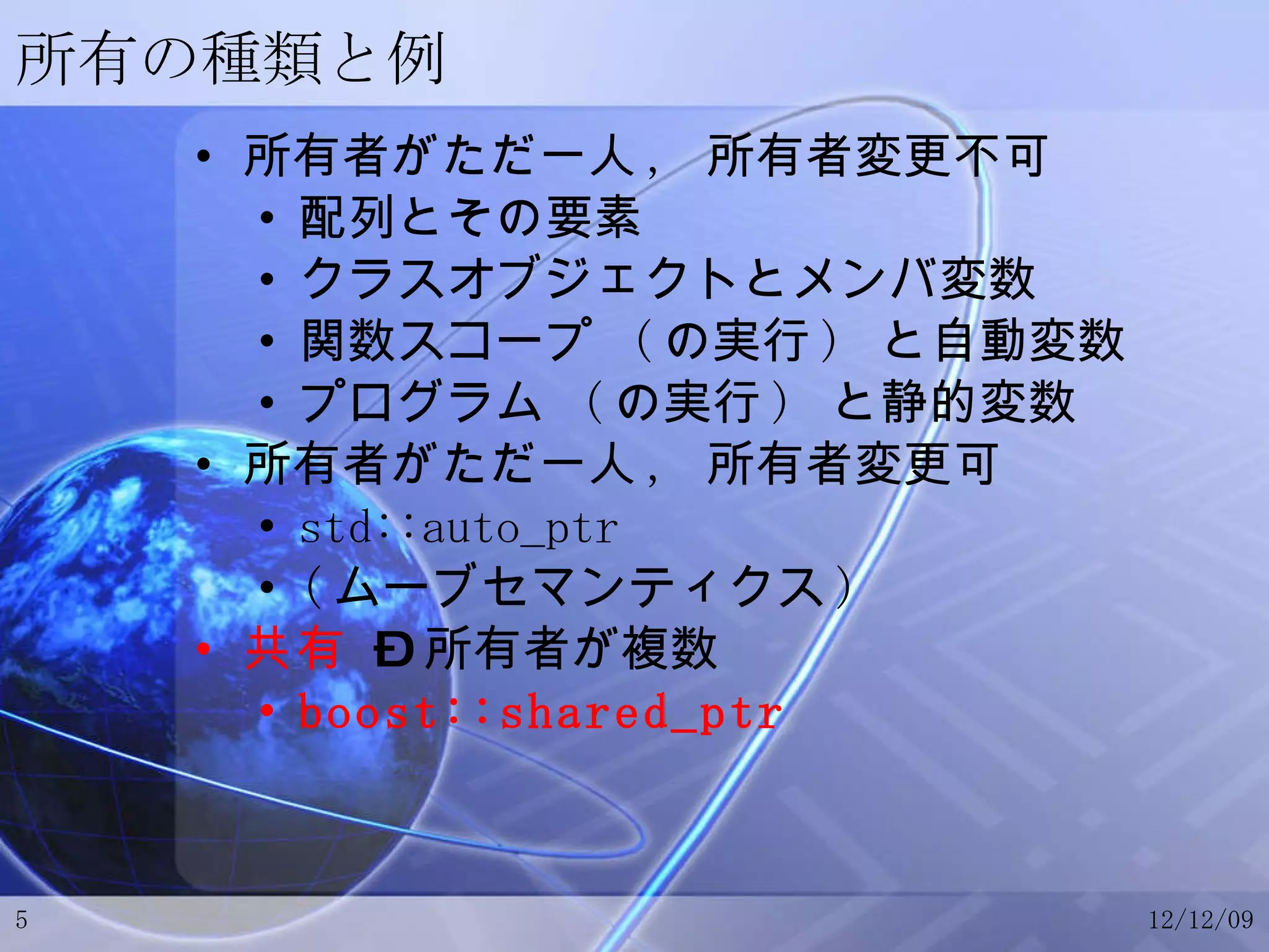 所有の種類と例 所有者がただ一人 ,  所有者変更不可 配列とその要素 クラスオブジェクトとメンバ変数 関数スコープ  ( の実行 )  と自動変数 プログラム  ( の実行 )  と静的変数 所有者がただ一人 ,  所有者変更可 std::auto_ptr ( ムーブセマンティクス ) 共有  – 所有者が複数 boost::shared_ptr 