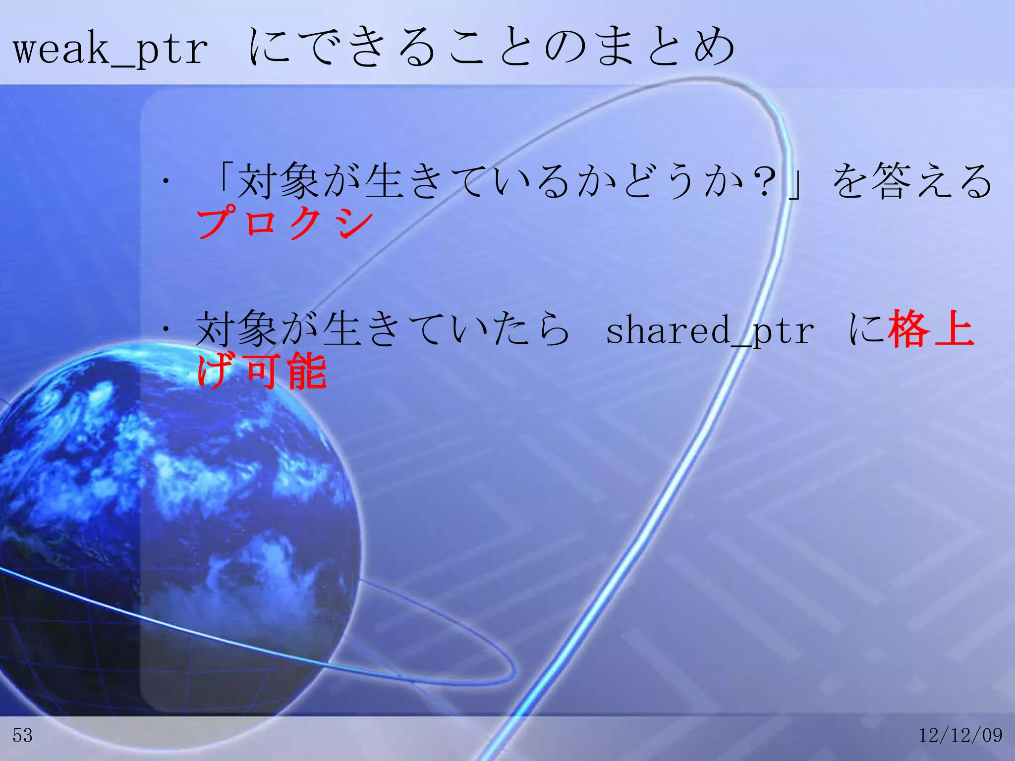 weak_ptr  にできることのまとめ 「対象が生きているかどうか？」を答える プロクシ 対象が生きていたら  shared_ptr  に 格上げ可能 
