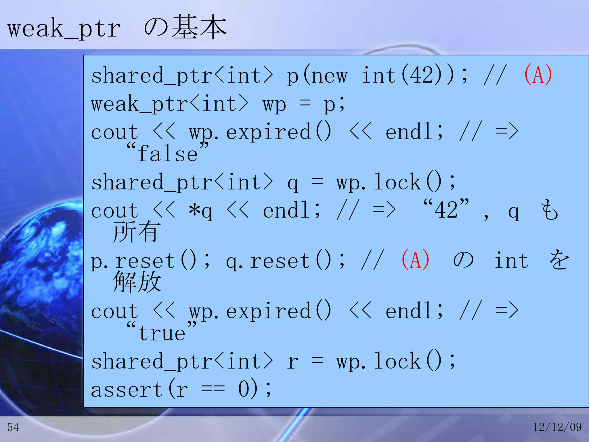 weak_ptr  の基本 shared_ptr<int> p(new int(42)); //  (A) weak_ptr<int> wp = p; cout << wp.expired() << endl; // => “false” shared_ptr<int> q = wp.lock(); cout << *q << endl; // => “42”, q  も所有 p.reset(); q.reset(); //  (A)   の  int  を解放 cout << wp.expired() << endl; // => “true” shared_ptr<int> r = wp.lock(); assert(r == 0); 