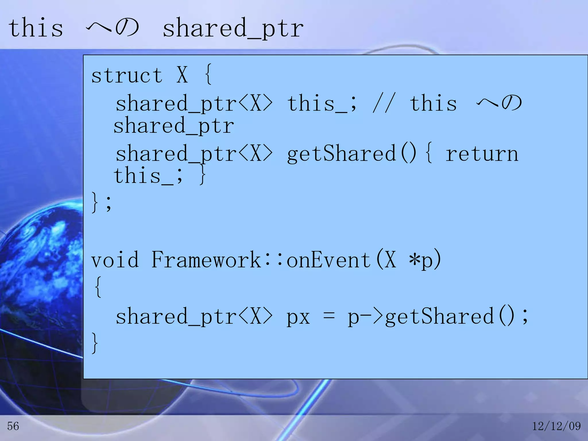 this  への  shared_ptr struct X { shared_ptr<X> this_; // this  への  shared_ptr shared_ptr<X> getShared(){ return this_; } }; void Framework::onEvent(X *p) { shared_ptr<X> px = p->getShared(); } 