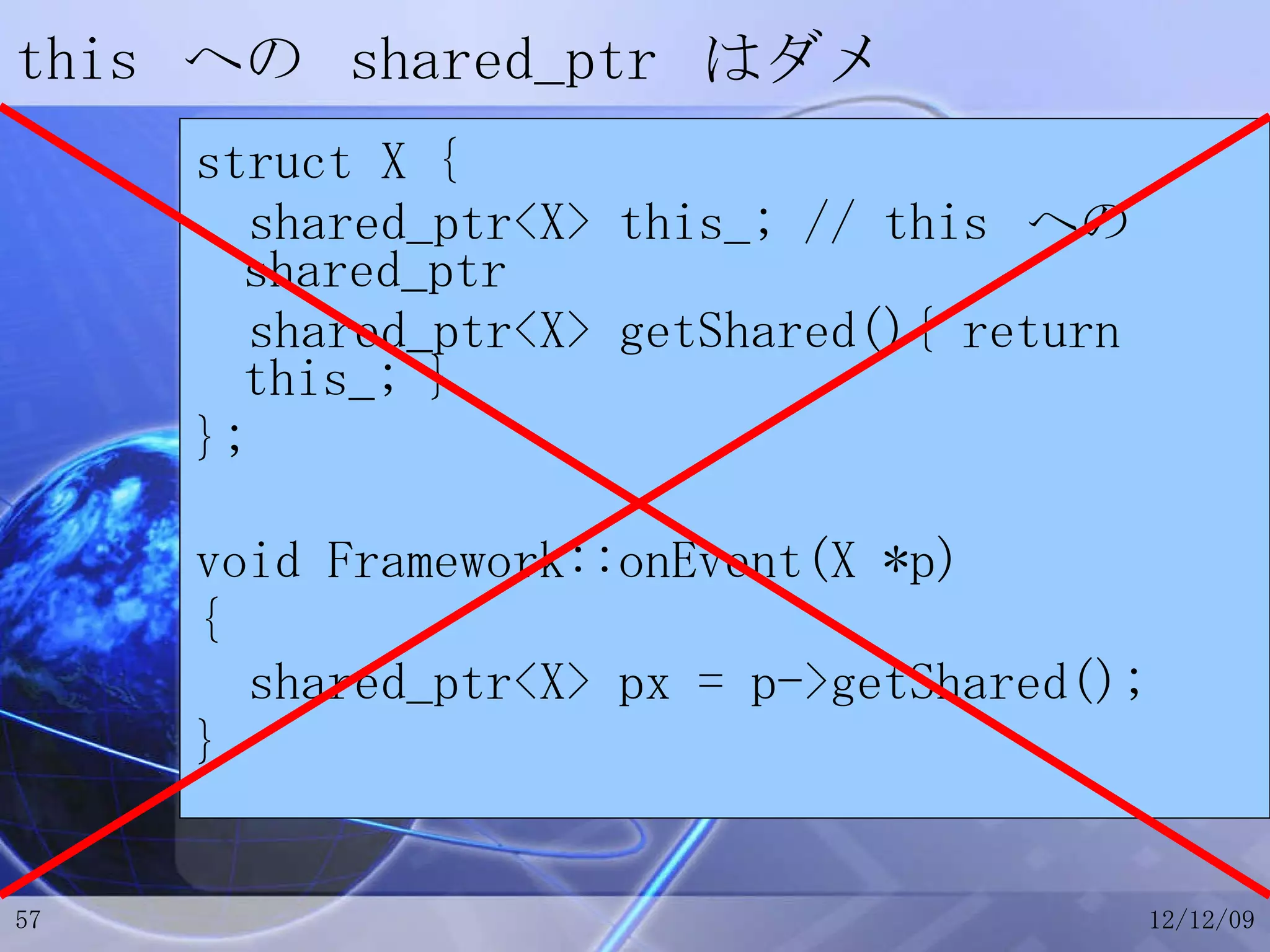 this  への  shared_ptr  はダメ struct X { shared_ptr<X> this_; // this  への  shared_ptr shared_ptr<X> getShared(){ return this_; } }; void Framework::onEvent(X *p) { shared_ptr<X> px = p->getShared(); } 