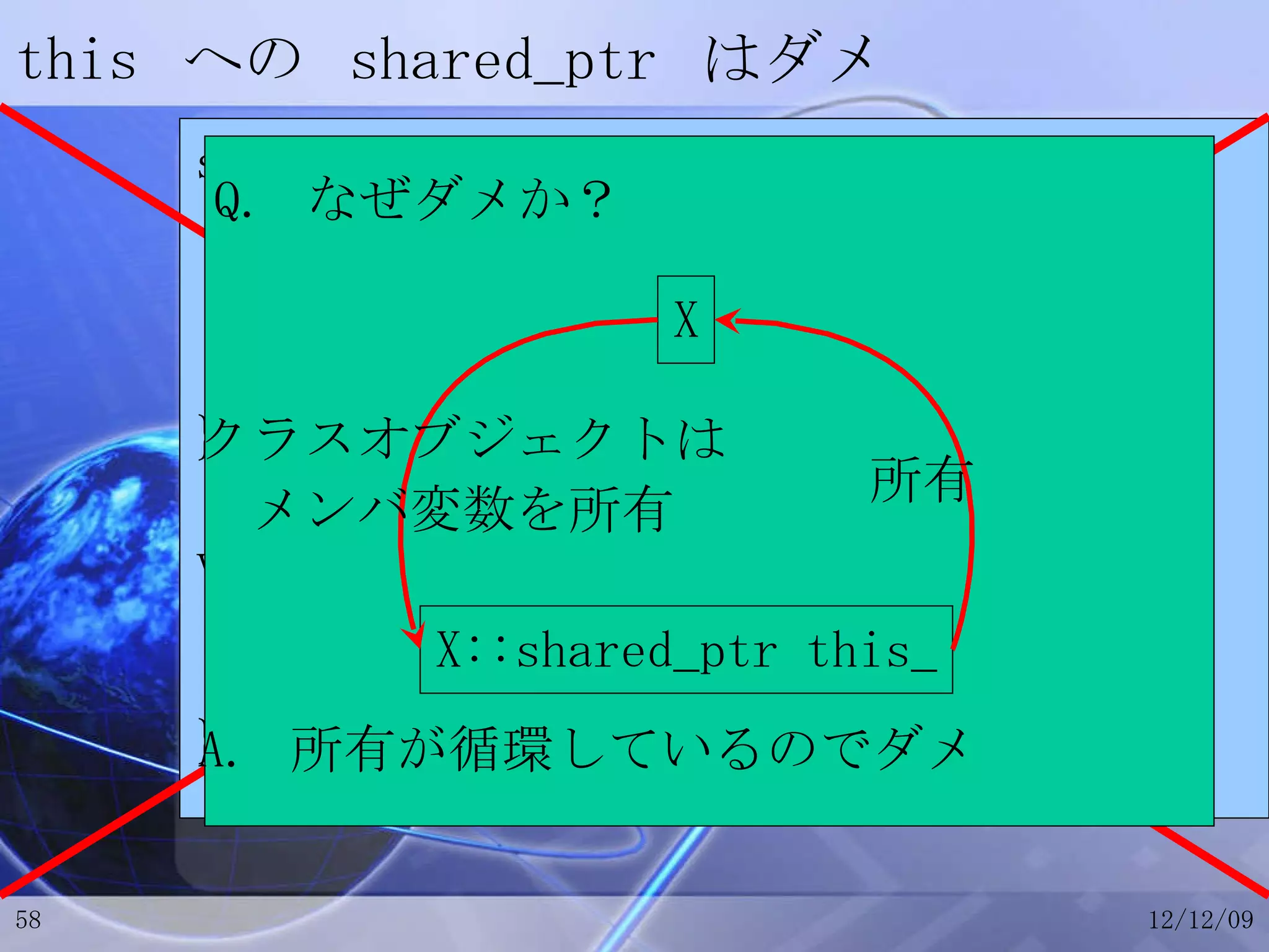 this  への  shared_ptr  はダメ struct X { shared_ptr<X> this_; // this  への  shared_ptr shared_ptr<X> getShared(){ return this_; } }; void Framework::onEvent(X *p) { shared_ptr<X> px = p->getShared(); } X X::shared_ptr this_ クラスオブジェクトは メンバ変数を所有 所有 Q.  なぜダメか？ A.  所有が循環しているのでダメ 