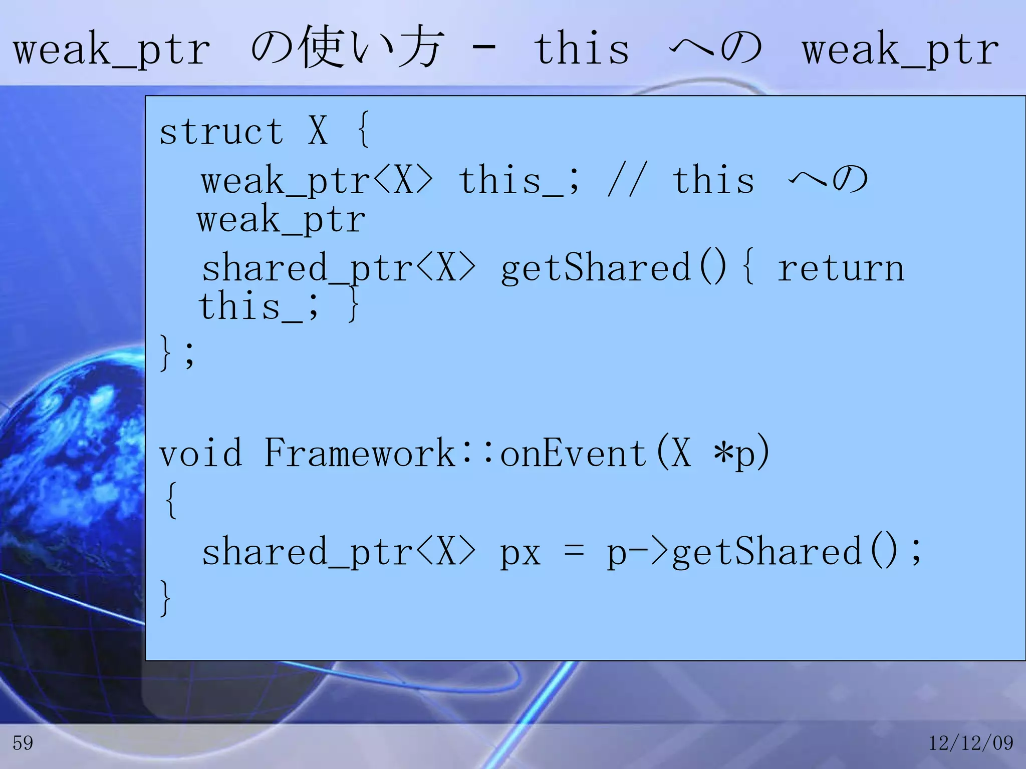 weak_ptr  の使い方 –  this  への  weak_ptr struct X { weak_ptr<X> this_; // this  への  weak_ptr shared_ptr<X> getShared(){ return this_; } }; void Framework::onEvent(X *p) { shared_ptr<X> px = p->getShared(); } 