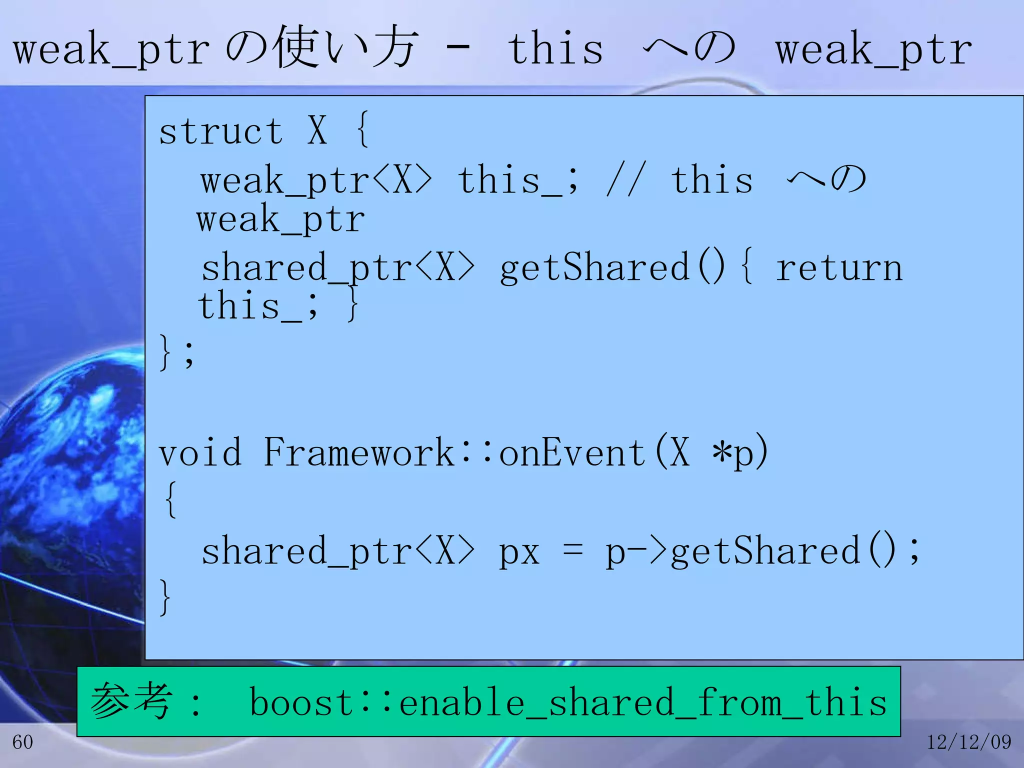 weak_ptr の使い方 –  this  への  weak_ptr struct X { weak_ptr<X> this_; // this  への  weak_ptr shared_ptr<X> getShared(){ return this_; } }; void Framework::onEvent(X *p) { shared_ptr<X> px = p->getShared(); } 参考：  boost::enable_shared_from_this 