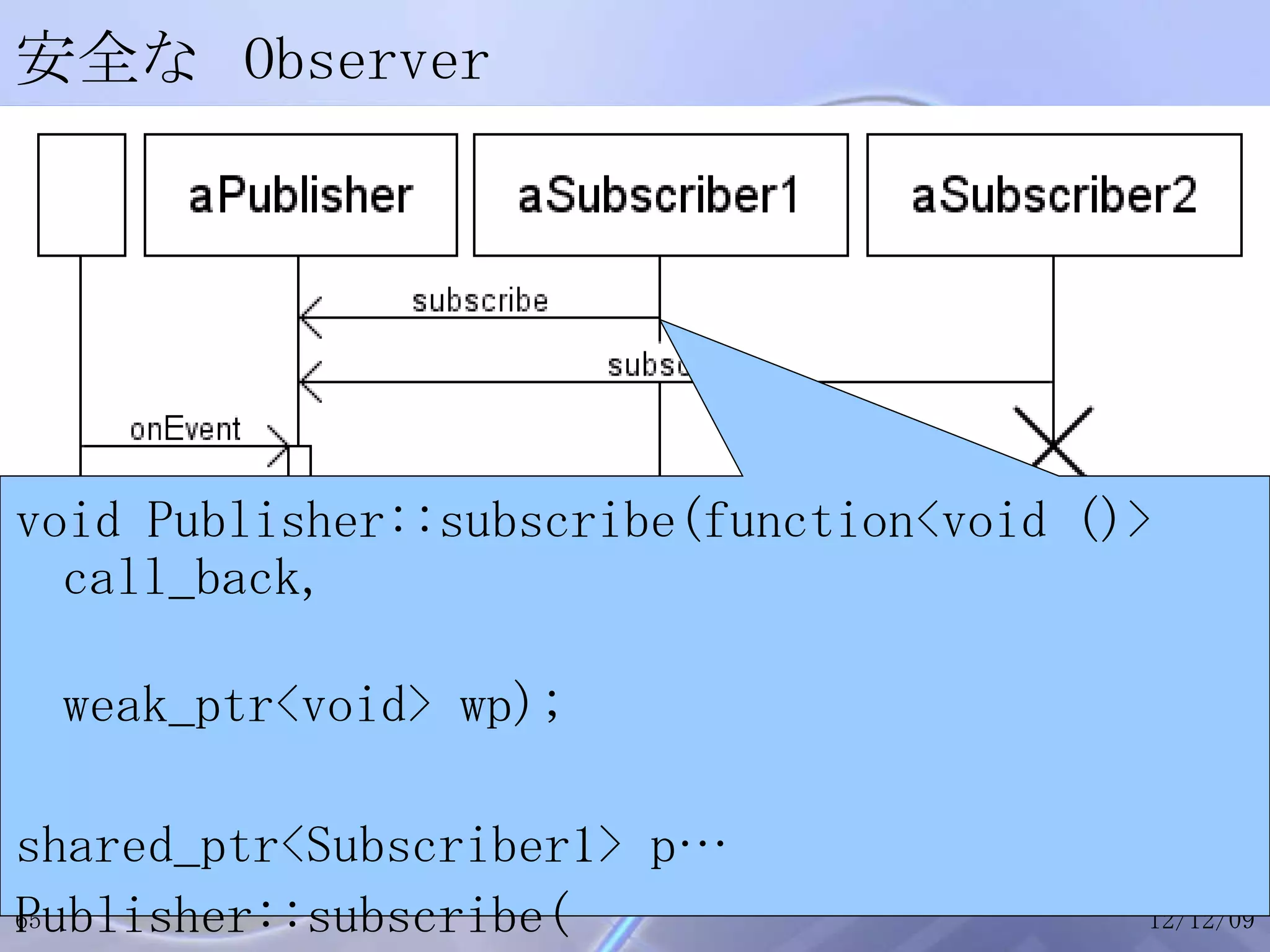 安全な Observer void Publisher::subscribe(function<void ()> call_back, weak_ptr<void> wp); shared_ptr<Subscriber1> p… Publisher::subscribe( bind(&Subscriber1::notifyEvent, p.get()), p); 