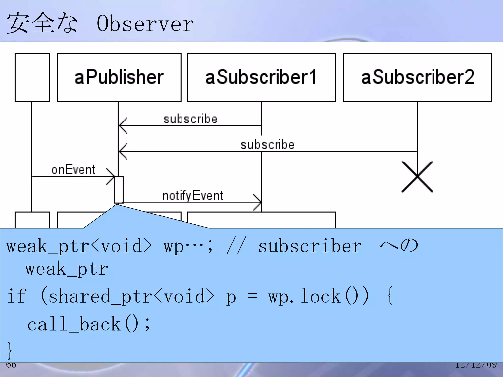 安全な Observer weak_ptr<void> wp…; // subscriber  への  weak_ptr if (shared_ptr<void> p = wp.lock()) { call_back(); } 