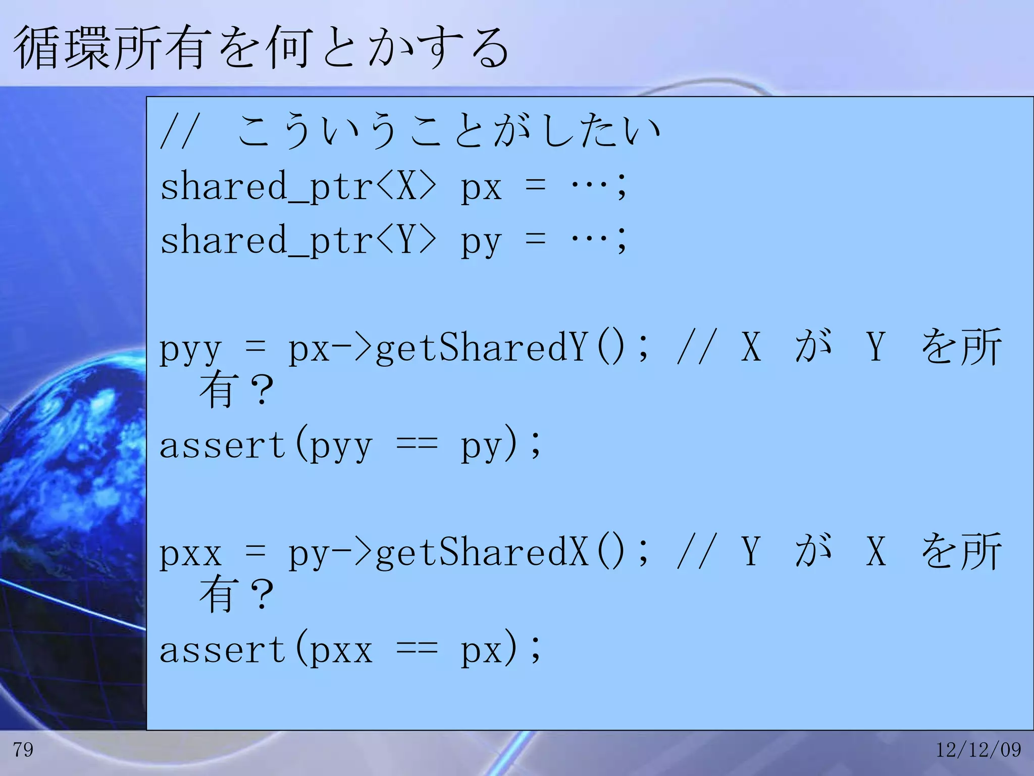 循環所有を何とかする //  こういうことがしたい shared_ptr<X> px = …; shared_ptr<Y> py = …; pyy = px->getSharedY(); // X  が  Y  を所有？ assert(pyy == py); pxx = py->getSharedX(); // Y  が  X  を所有？ assert(pxx == px); 