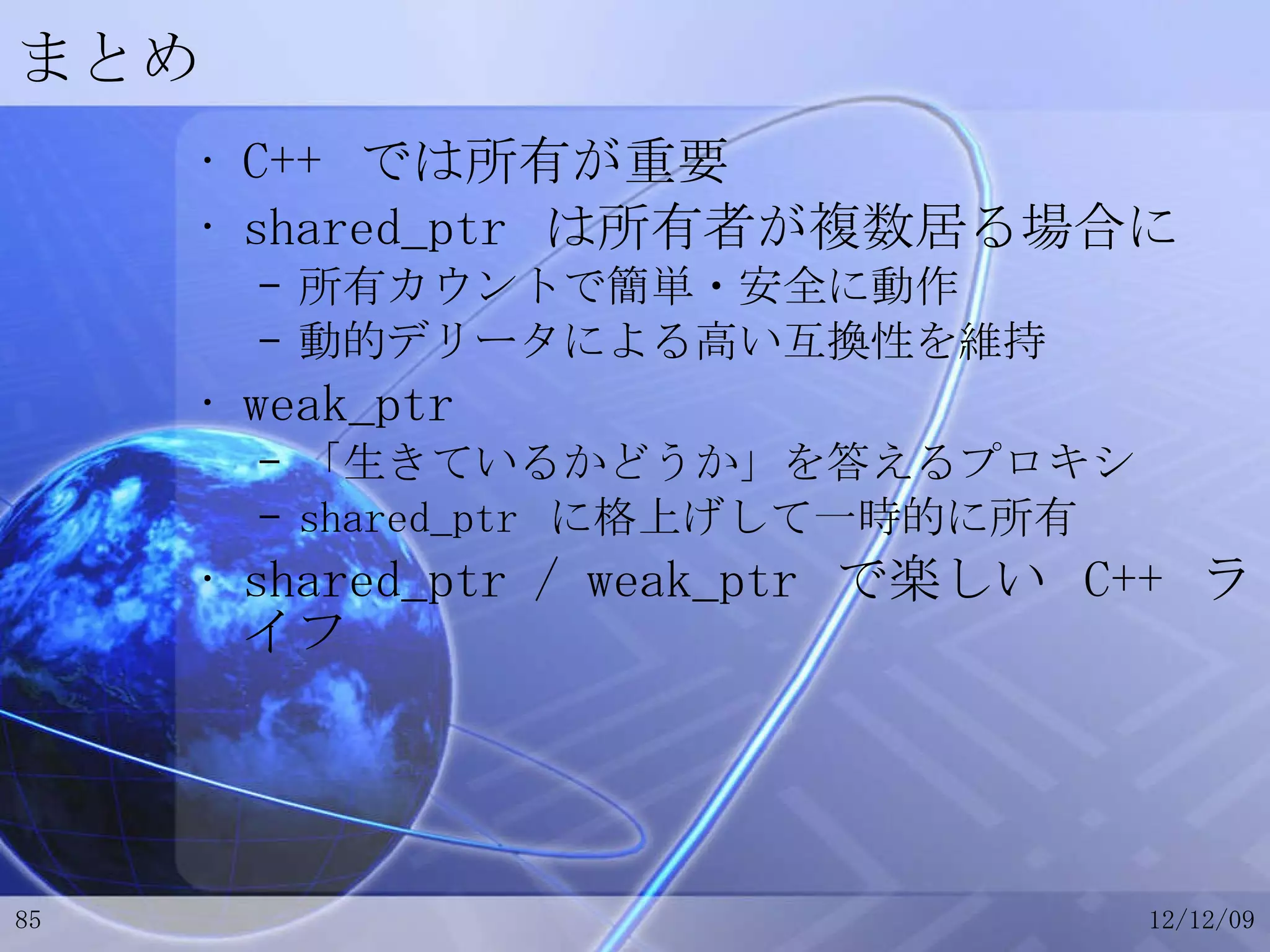 まとめ C++  では所有が重要 shared_ptr  は所有者が複数居る場合に 所有カウントで簡単・安全に動作 動的デリータによる高い互換性を維持 weak_ptr 「生きているかどうか」を答えるプロキシ shared_ptr  に格上げして一時的に所有 shared_ptr / weak_ptr  で楽しい  C++  ライフ 