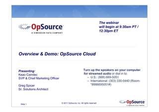The webinar
                                                                             will begin at 9:30am PT /
                                                                             12:30pm ET




Overview & Demo: OpSource Cloud


Presenting:                                              Turn up the speakers on your computer
Keao Caindec                                             for streamed audio or dial in to:
SVP & Chief Marketing Officer                              – U.S.: (888) 669-5051
                                                           – International: (303) 330-0440 (Room:
Greg Spicer                                                   *8886695051#)
Sr. Solutions Architect



                                © 2011 OpSource, Inc. All rights reserved.
 Slide 1
 