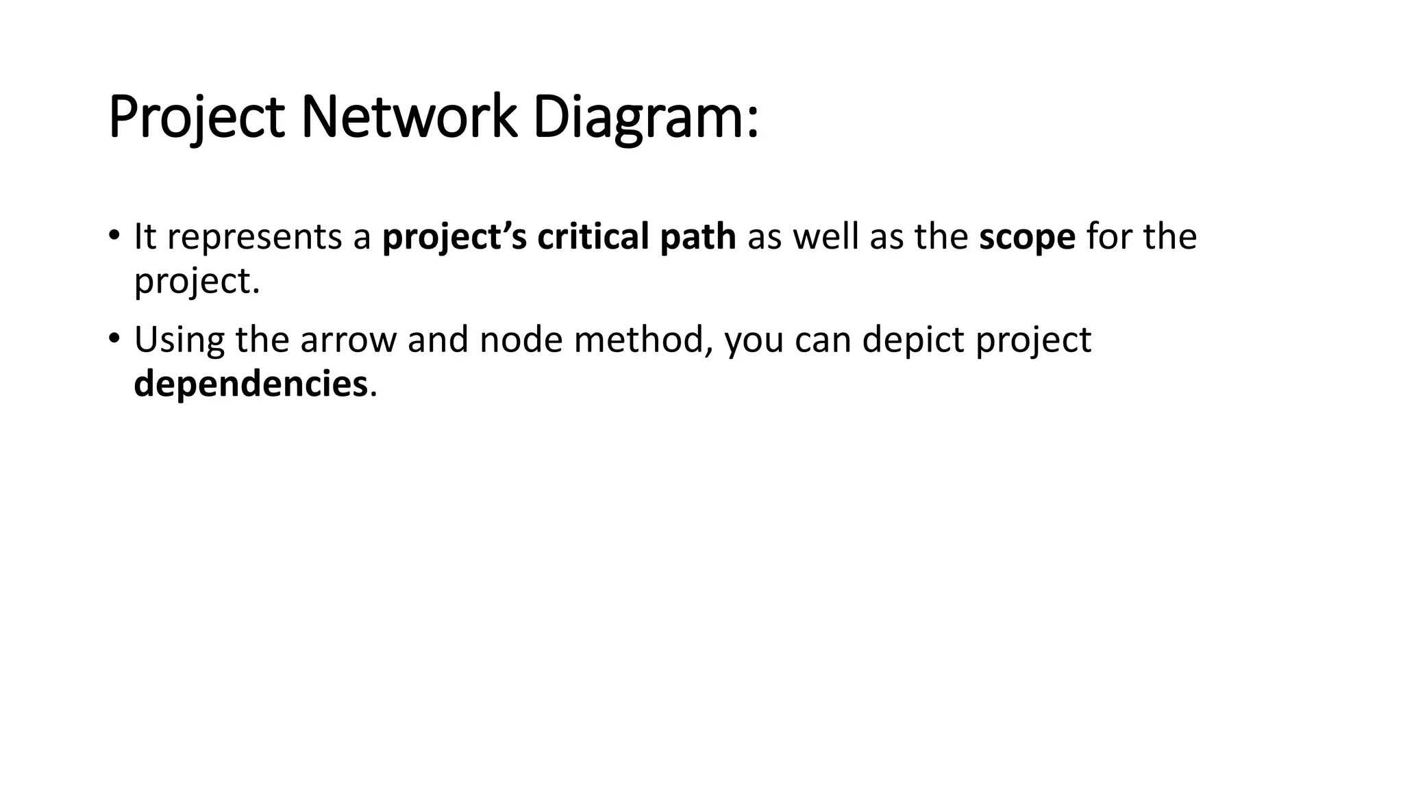 Project Network Diagram:
• It represents a project’s critical path as well as the scope for the
project.
• Using the arrow and node method, you can depict project
dependencies.
 