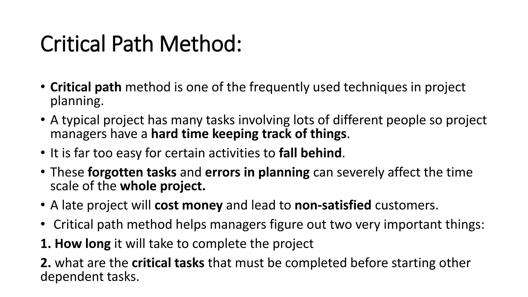 Critical Path Method:
• Critical path method is one of the frequently used techniques in project
planning.
• A typical project has many tasks involving lots of different people so project
managers have a hard time keeping track of things.
• It is far too easy for certain activities to fall behind.
• These forgotten tasks and errors in planning can severely affect the time
scale of the whole project.
• A late project will cost money and lead to non-satisfied customers.
• Critical path method helps managers figure out two very important things:
1. How long it will take to complete the project
2. what are the critical tasks that must be completed before starting other
dependent tasks.
 