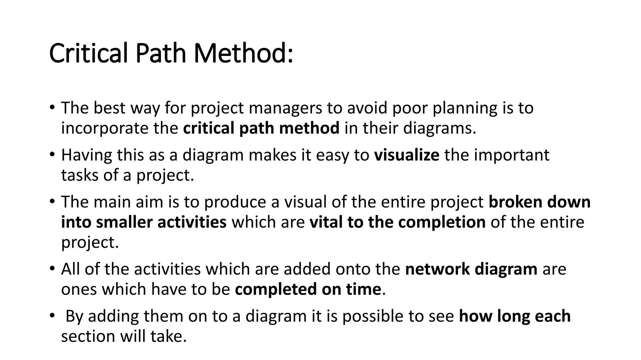 Critical Path Method:
• The best way for project managers to avoid poor planning is to
incorporate the critical path method in their diagrams.
• Having this as a diagram makes it easy to visualize the important
tasks of a project.
• The main aim is to produce a visual of the entire project broken down
into smaller activities which are vital to the completion of the entire
project.
• All of the activities which are added onto the network diagram are
ones which have to be completed on time.
• By adding them on to a diagram it is possible to see how long each
section will take.
 