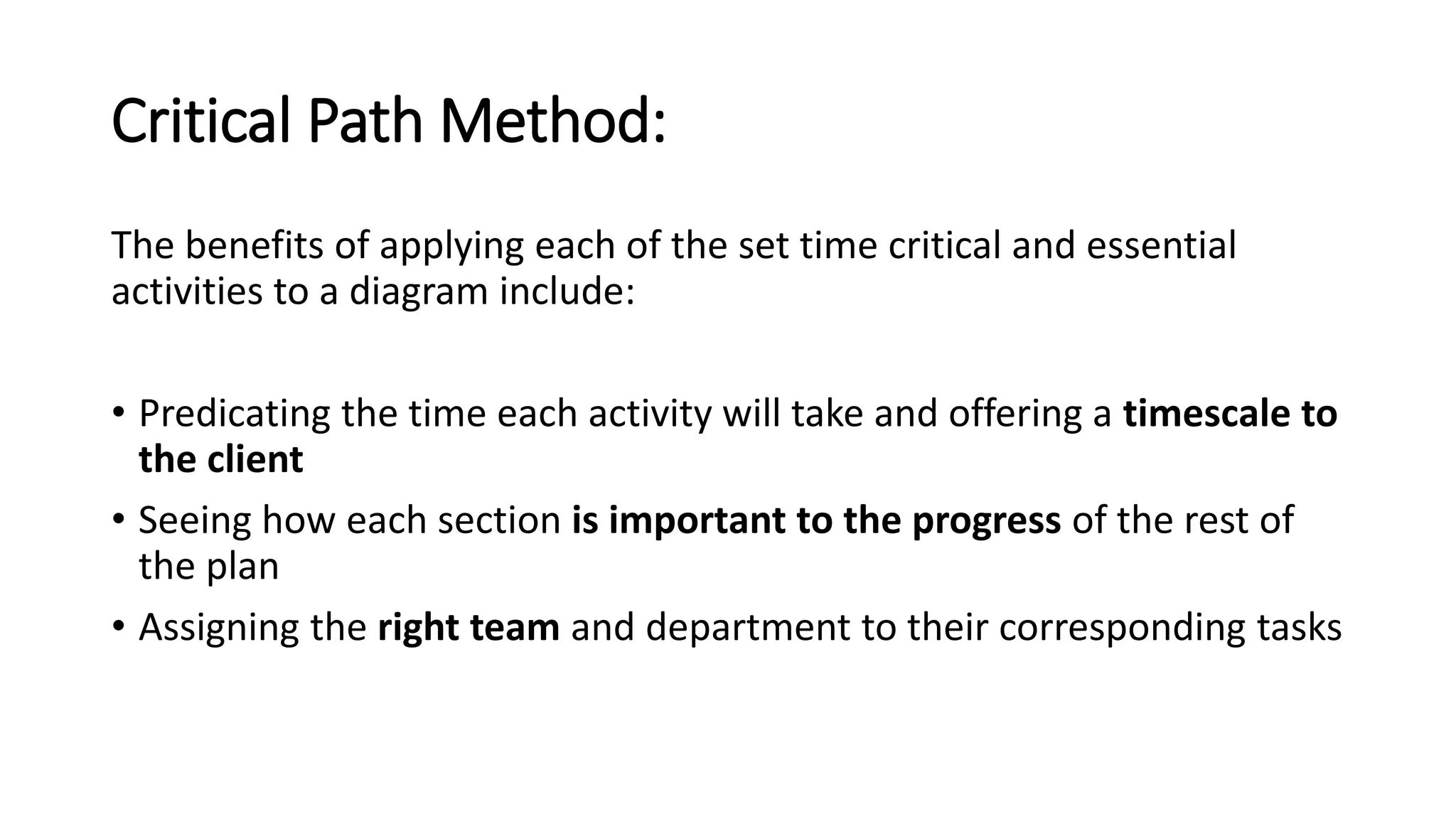 Critical Path Method:
The benefits of applying each of the set time critical and essential
activities to a diagram include:
• Predicating the time each activity will take and offering a timescale to
the client
• Seeing how each section is important to the progress of the rest of
the plan
• Assigning the right team and department to their corresponding tasks
 