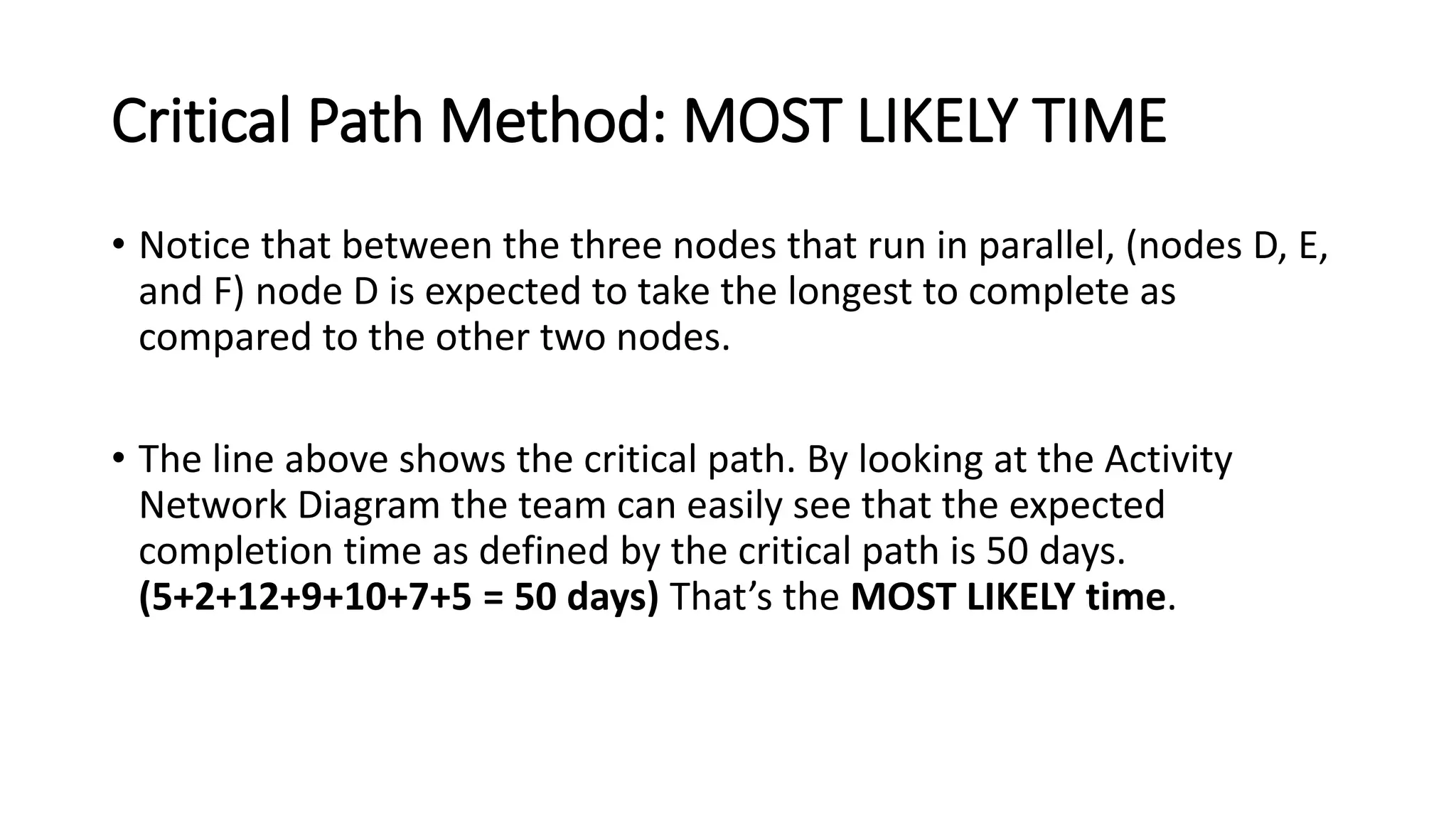 Critical Path Method: MOST LIKELY TIME
• Notice that between the three nodes that run in parallel, (nodes D, E,
and F) node D is expected to take the longest to complete as
compared to the other two nodes.
• The line above shows the critical path. By looking at the Activity
Network Diagram the team can easily see that the expected
completion time as defined by the critical path is 50 days.
(5+2+12+9+10+7+5 = 50 days) That’s the MOST LIKELY time.
 