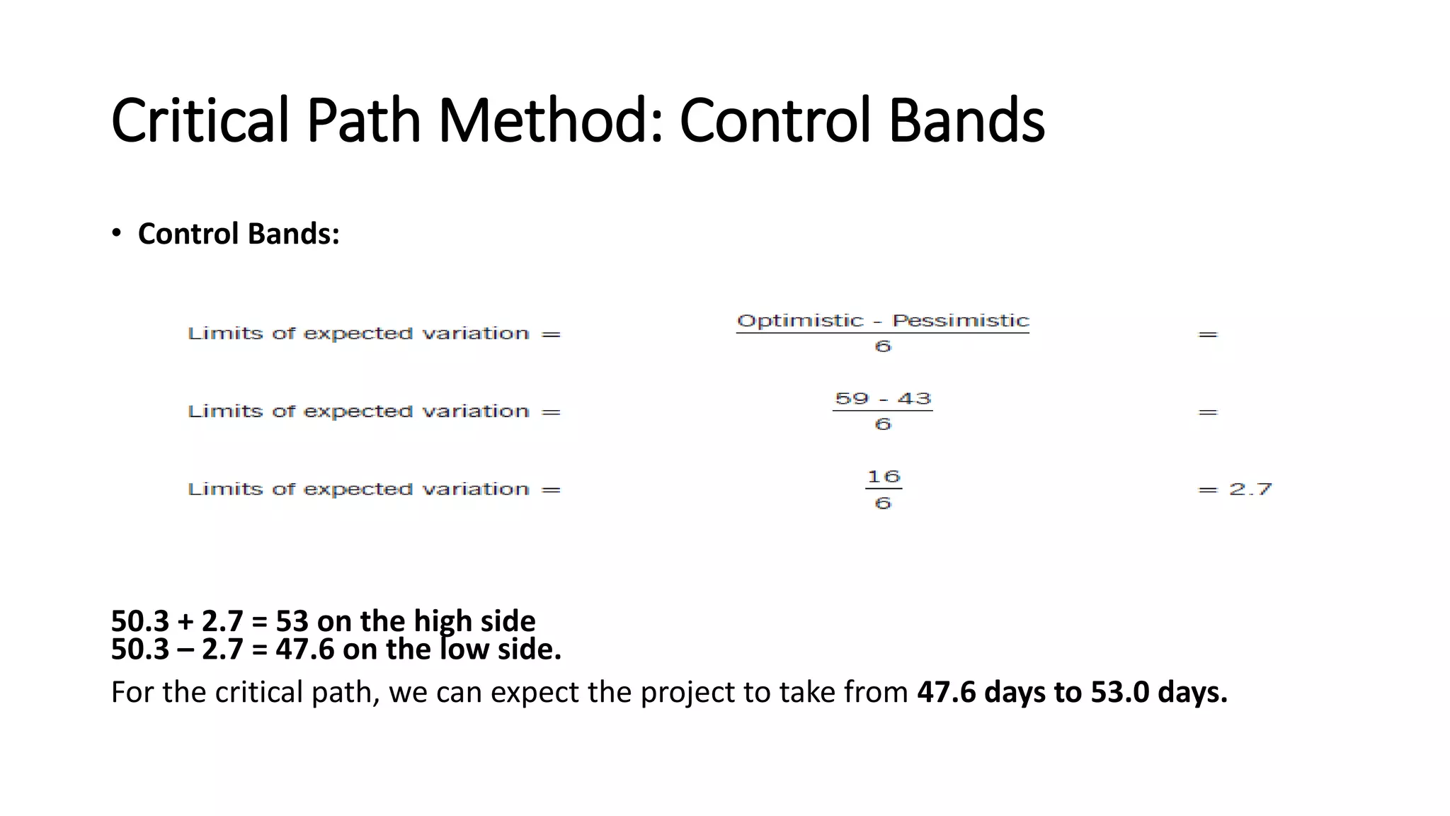 Critical Path Method: Control Bands
• Control Bands:
50.3 + 2.7 = 53 on the high side
50.3 – 2.7 = 47.6 on the low side.
For the critical path, we can expect the project to take from 47.6 days to 53.0 days.
 
