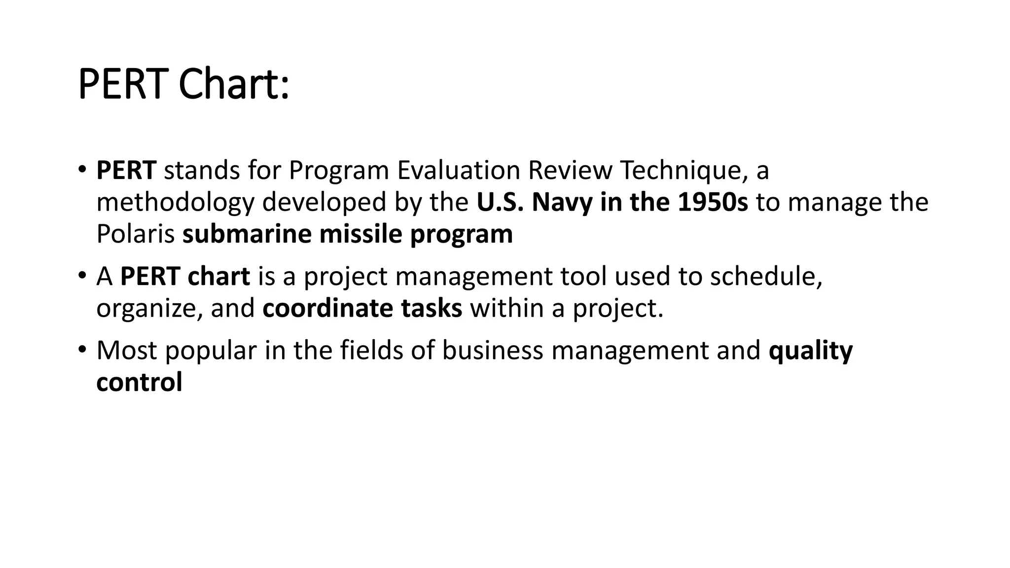 PERT Chart:
• PERT stands for Program Evaluation Review Technique, a
methodology developed by the U.S. Navy in the 1950s to manage the
Polaris submarine missile program
• A PERT chart is a project management tool used to schedule,
organize, and coordinate tasks within a project.
• Most popular in the fields of business management and quality
control
 