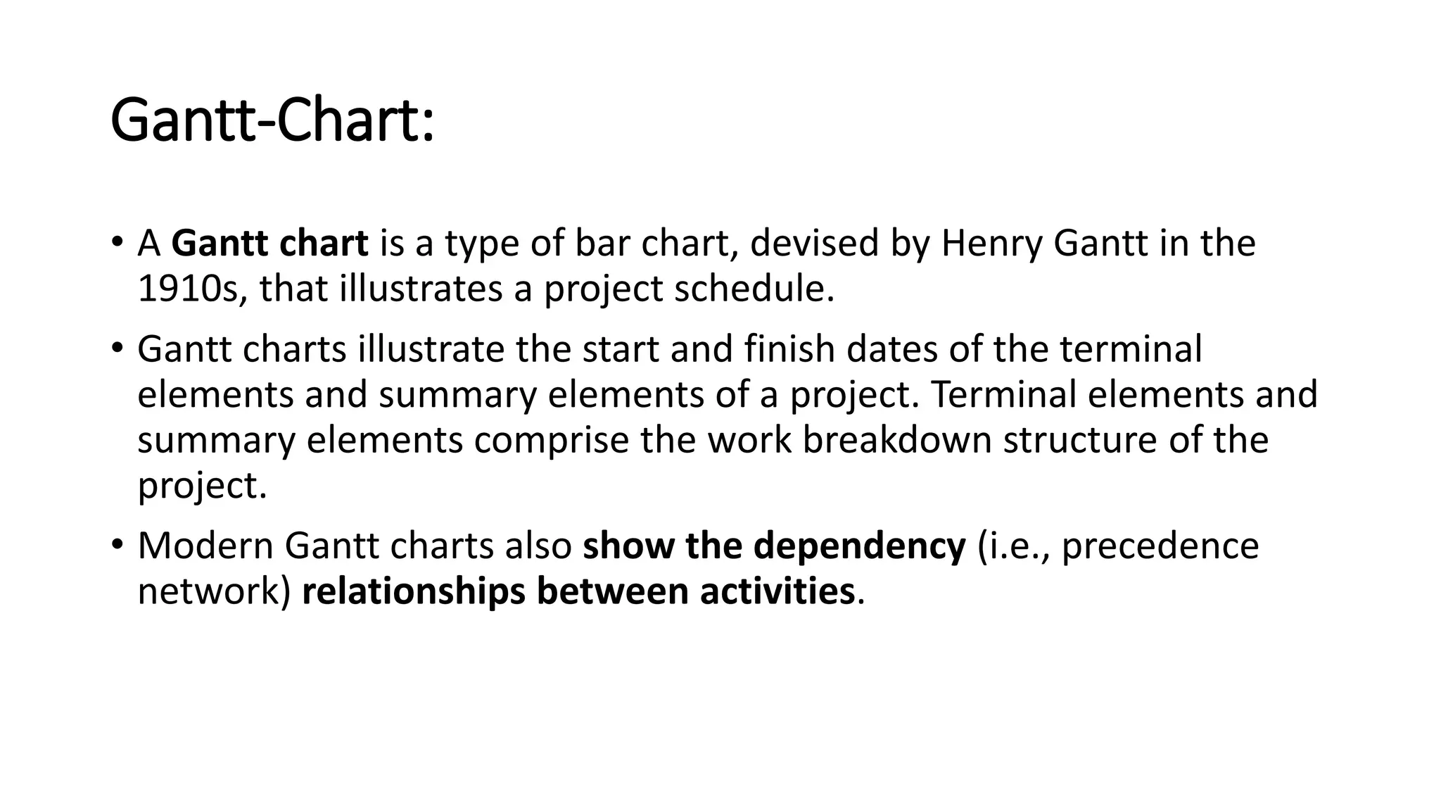 Gantt-Chart:
• A Gantt chart is a type of bar chart, devised by Henry Gantt in the
1910s, that illustrates a project schedule.
• Gantt charts illustrate the start and finish dates of the terminal
elements and summary elements of a project. Terminal elements and
summary elements comprise the work breakdown structure of the
project.
• Modern Gantt charts also show the dependency (i.e., precedence
network) relationships between activities.
 