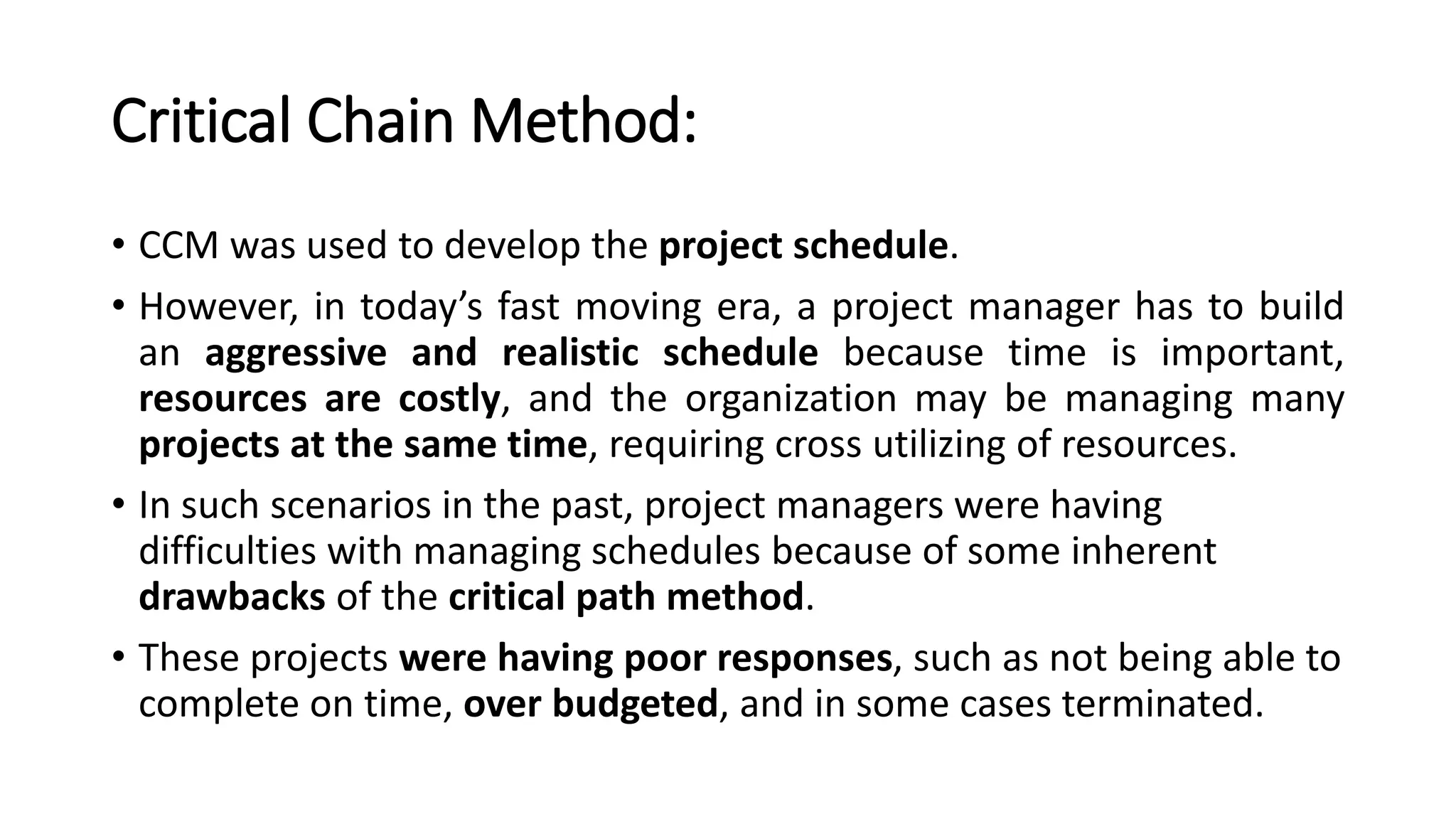 Critical Chain Method:
• CCM was used to develop the project schedule.
• However, in today’s fast moving era, a project manager has to build
an aggressive and realistic schedule because time is important,
resources are costly, and the organization may be managing many
projects at the same time, requiring cross utilizing of resources.
• In such scenarios in the past, project managers were having
difficulties with managing schedules because of some inherent
drawbacks of the critical path method.
• These projects were having poor responses, such as not being able to
complete on time, over budgeted, and in some cases terminated.
 