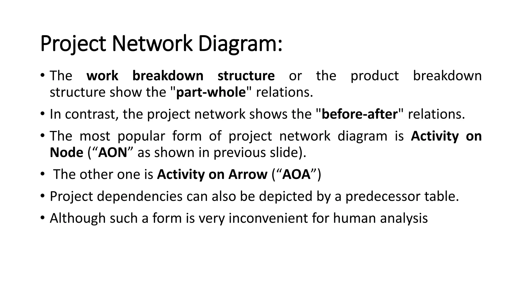 Project Network Diagram:
• The work breakdown structure or the product breakdown
structure show the "part-whole" relations.
• In contrast, the project network shows the "before-after" relations.
• The most popular form of project network diagram is Activity on
Node (“AON” as shown in previous slide).
• The other one is Activity on Arrow (“AOA”)
• Project dependencies can also be depicted by a predecessor table.
• Although such a form is very inconvenient for human analysis
 