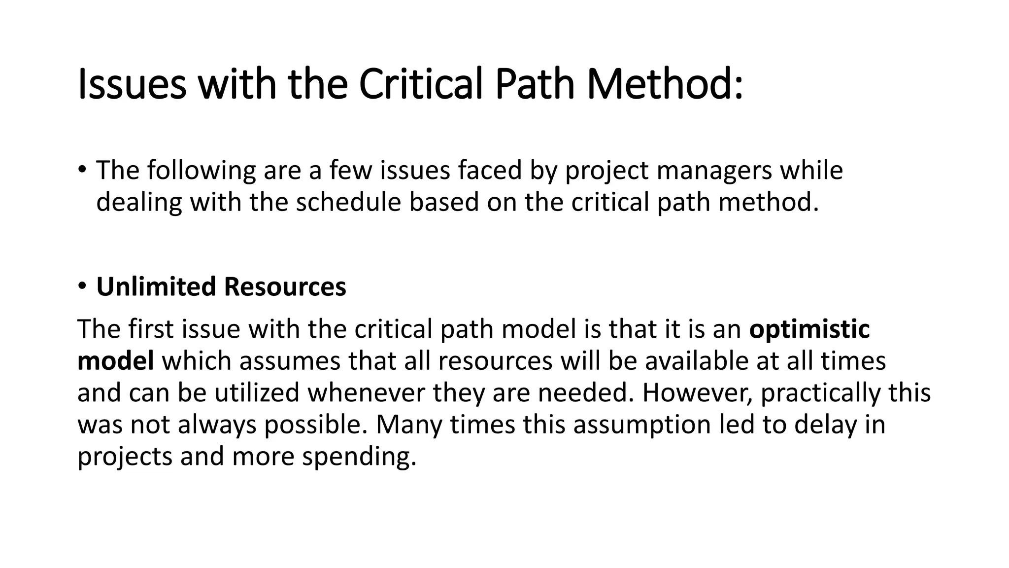 Issues with the Critical Path Method:
• The following are a few issues faced by project managers while
dealing with the schedule based on the critical path method.
• Unlimited Resources
The first issue with the critical path model is that it is an optimistic
model which assumes that all resources will be available at all times
and can be utilized whenever they are needed. However, practically this
was not always possible. Many times this assumption led to delay in
projects and more spending.
 