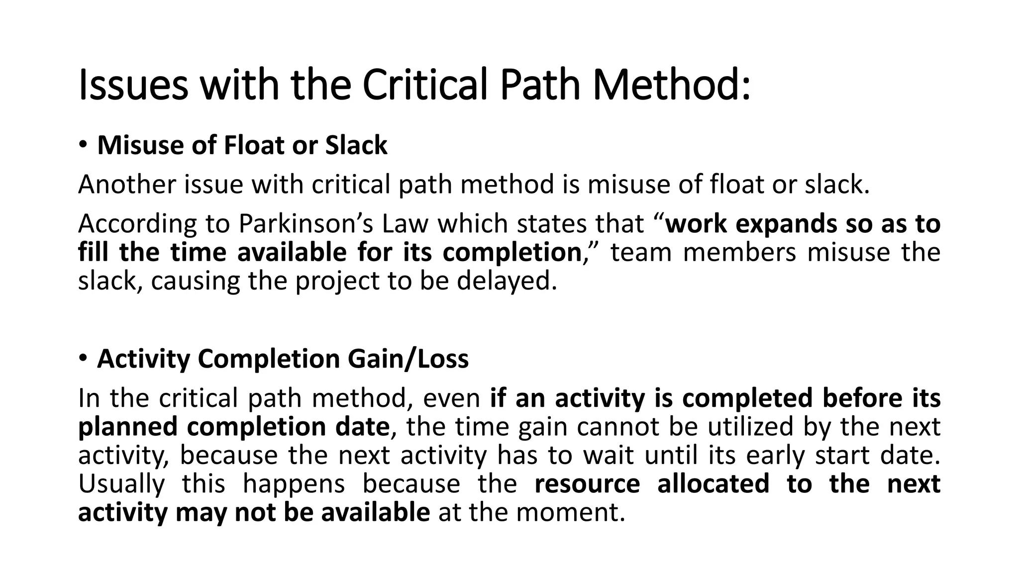 Issues with the Critical Path Method:
• Misuse of Float or Slack
Another issue with critical path method is misuse of float or slack.
According to Parkinson’s Law which states that “work expands so as to
fill the time available for its completion,” team members misuse the
slack, causing the project to be delayed.
• Activity Completion Gain/Loss
In the critical path method, even if an activity is completed before its
planned completion date, the time gain cannot be utilized by the next
activity, because the next activity has to wait until its early start date.
Usually this happens because the resource allocated to the next
activity may not be available at the moment.
 