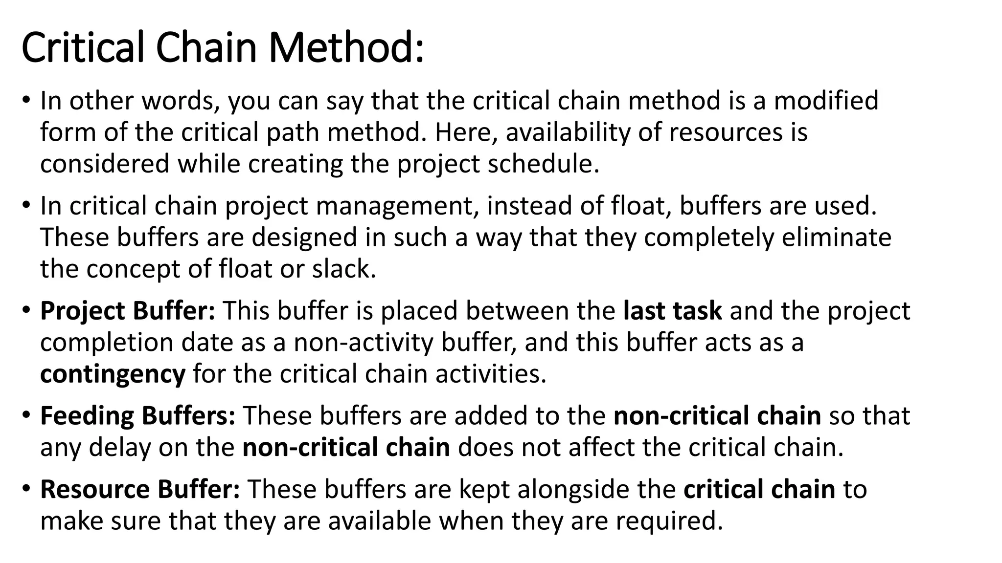 Critical Chain Method:
• In other words, you can say that the critical chain method is a modified
form of the critical path method. Here, availability of resources is
considered while creating the project schedule.
• In critical chain project management, instead of float, buffers are used.
These buffers are designed in such a way that they completely eliminate
the concept of float or slack.
• Project Buffer: This buffer is placed between the last task and the project
completion date as a non-activity buffer, and this buffer acts as a
contingency for the critical chain activities.
• Feeding Buffers: These buffers are added to the non-critical chain so that
any delay on the non-critical chain does not affect the critical chain.
• Resource Buffer: These buffers are kept alongside the critical chain to
make sure that they are available when they are required.
 
