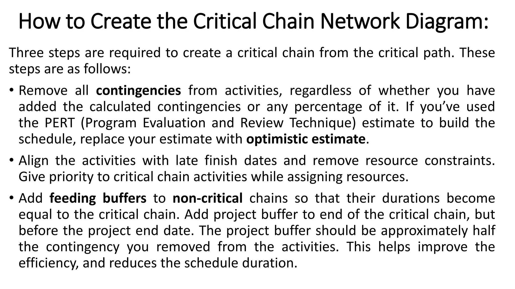 How to Create the Critical Chain Network Diagram:
Three steps are required to create a critical chain from the critical path. These
steps are as follows:
• Remove all contingencies from activities, regardless of whether you have
added the calculated contingencies or any percentage of it. If you’ve used
the PERT (Program Evaluation and Review Technique) estimate to build the
schedule, replace your estimate with optimistic estimate.
• Align the activities with late finish dates and remove resource constraints.
Give priority to critical chain activities while assigning resources.
• Add feeding buffers to non-critical chains so that their durations become
equal to the critical chain. Add project buffer to end of the critical chain, but
before the project end date. The project buffer should be approximately half
the contingency you removed from the activities. This helps improve the
efficiency, and reduces the schedule duration.
 