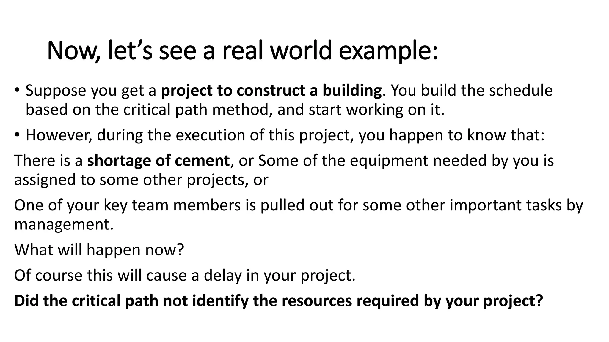 Now, let’s see a real world example:
• Suppose you get a project to construct a building. You build the schedule
based on the critical path method, and start working on it.
• However, during the execution of this project, you happen to know that:
There is a shortage of cement, or Some of the equipment needed by you is
assigned to some other projects, or
One of your key team members is pulled out for some other important tasks by
management.
What will happen now?
Of course this will cause a delay in your project.
Did the critical path not identify the resources required by your project?
 