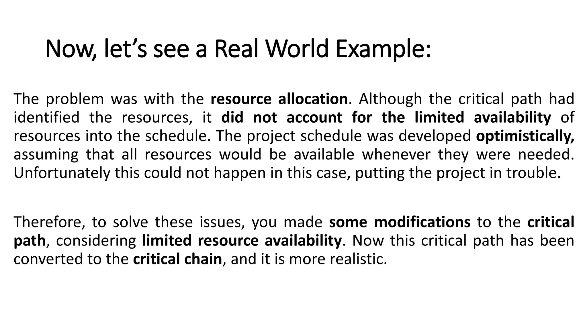 Now, let’s see a Real World Example:
The problem was with the resource allocation. Although the critical path had
identified the resources, it did not account for the limited availability of
resources into the schedule. The project schedule was developed optimistically,
assuming that all resources would be available whenever they were needed.
Unfortunately this could not happen in this case, putting the project in trouble.
Therefore, to solve these issues, you made some modifications to the critical
path, considering limited resource availability. Now this critical path has been
converted to the critical chain, and it is more realistic.
 