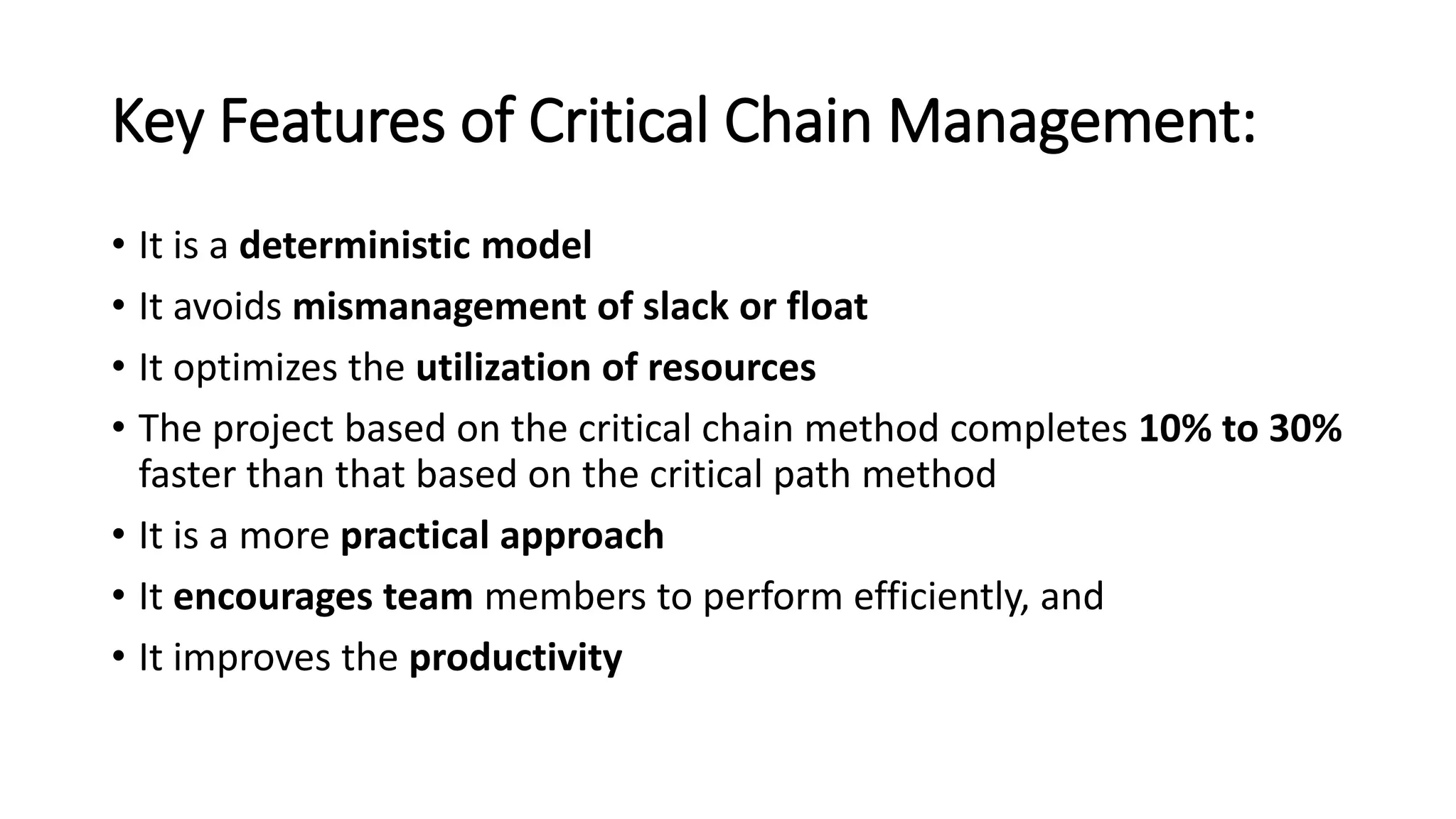 Key Features of Critical Chain Management:
• It is a deterministic model
• It avoids mismanagement of slack or float
• It optimizes the utilization of resources
• The project based on the critical chain method completes 10% to 30%
faster than that based on the critical path method
• It is a more practical approach
• It encourages team members to perform efficiently, and
• It improves the productivity
 