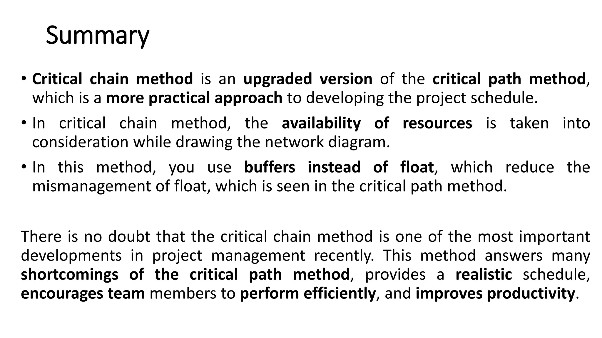 Summary
• Critical chain method is an upgraded version of the critical path method,
which is a more practical approach to developing the project schedule.
• In critical chain method, the availability of resources is taken into
consideration while drawing the network diagram.
• In this method, you use buffers instead of float, which reduce the
mismanagement of float, which is seen in the critical path method.
There is no doubt that the critical chain method is one of the most important
developments in project management recently. This method answers many
shortcomings of the critical path method, provides a realistic schedule,
encourages team members to perform efficiently, and improves productivity.
 