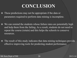 CONCLUSION
 These predictions may not be appropriate if the data or
parameters required to perform data mining is incomplete.
 We can remind the students whose failure rates are potentially high
and help them from the failing. As a result, students do not need to
repeat the course (retain) and this helps the schools to conserve
resources.
 The result of this study indicates that data mining techniques provide
effective improving tools for predicting student performance.
8th Sem,Dept of ISE 20 2013-14
 