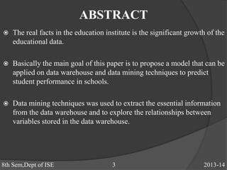 ABSTRACT
 The real facts in the education institute is the significant growth of the
educational data.
 Basically the main goal of this paper is to propose a model that can be
applied on data warehouse and data mining techniques to predict
student performance in schools.
 Data mining techniques was used to extract the essential information
from the data warehouse and to explore the relationships between
variables stored in the data warehouse.
8th Sem,Dept of ISE 3 2013-14
 