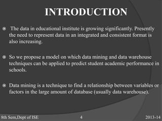 INTRODUCTION
 The data in educational institute is growing significantly. Presently
the need to represent data in an integrated and consistent format is
also increasing.
 So we propose a model on which data mining and data warehouse
techniques can be applied to predict student academic performance in
schools.
 Data mining is a technique to find a relationship between variables or
factors in the large amount of database (usually data warehouse).
8th Sem,Dept of ISE 4 2013-14
 