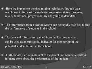  Here we implement the data mining techniques through data
warehouse to forecast for students progression status (progress,
retain, conditional progression) by analyzing student data.
 The information from a school system can be rapidly assessed to find
the performance of students in the school.
 The data and information gained from the learning system
can be used as an substantial indicator for monitoring of the
potential student failure in the school.
 Furthermore alerts can be sent to the parent and academic staff to
intimate them about the performance of the student.
8th Sem,Dept of ISE 5 2013-14
 