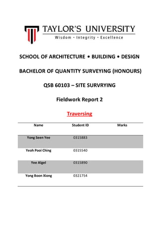 SCHOOL OF ARCHITECTURE • BUILDING • DESIGN
BACHELOR OF QUANTITY SURVEYING (HONOURS)
QSB 60103 – SITE SURVRYING
Fieldwork Report 2
Traversing
Name Student ID Marks
Yong Seen Yee 0315883
Yeoh Pooi Ching 0315540
Yee Algel 0315890
Yong Boon Xiong 0321754
 