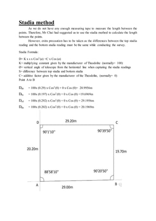 Stadia method
As we do not have any enough measuring tape to measure the length between the
points. Therefore, Mr Chai had suggested us to use the stadia method to calculate the length
between the points.
However, extra precaution has to be taken as the differences between the top stadia
reading and the bottom stadia reading must be the same while conducting the survey.
Stadia Formula:
D= K x s x Cos2 (ø) +C x Cos (ø)
K= multiplying constant given by the manufacturer of Theodolite (normally= 100)
Ø= vertical angle of telescope from the horizontal line when capturing the stadia readings
S= difference between top stadia and bottom stadia
C= additive factor given by the manufacturer of the Theodolite, (normally= 0)
Point A to B
Dab = 100x (0.29) x Cos2 (0) + 0 x Cos (0)= 28.9956m
Dbc = 100x (0.197) x Cos2 (0) + 0 x Cos (0) =19.6969m
Dcd = 100x (0.292) x Cos2 (0) + 0 x Cos (0) = 29.1956m
Dda = 100x (0.202) x Cos2 (0) + 0 x Cos (0) = 20.1969m
 