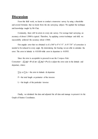Discussion
From this field work, we learnt to conduct a transverse survey by using a theodolite
and several formulas that we learnt from the site surveying subject. We applied the technique
and knowledge taught by Mr Chai.
Commonly, there will be errors in every site survey. For average land surveying an
accuracy of about 1:3000 is typical. Therefore, by applying correct technique and skill, we
successfully achieved the accuracy about 1:3068.
Our angular error that we obtained is of a 360° is 0° 6’ 0’’. A 0°1’30’’ of correction is
needed to be reduced to every angle. By determining the bearing we are able to calculate the
error. The error in latitude is -0.0100 while error in departure is -0.0303.
Since the error is acceptable to proceed to use the Compass Rule:
Correction= - [∑Δy] ÷ P x L or - [∑Δx] ÷ P x L to adjust the error exist in the latitude and
departure, where:
∑Δy or ∑Δx = the error in latitude & departure
P = the total length or perimeter of the traverse
L = the length of the particular traverse
Finally, we tabulated the data and adjusted the all data and manage to present it in the
Graph of Station Coordinates.
 