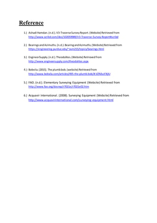 Reference
1.) Ashadi Hamdan.(n.d.).V3-TraverseSurveyReport.(Website) Retrievedfrom
http://www.scribd.com/doc/102059989/V3-Traverse-Survey-Report#scribd
2.) BearingsandAzimuths.(n.d.).BearingandAzimuths.(Website) Retrievedfrom
https://engineering.purdue.edu/~asm215/topics/bearings.html
3.) EngineerSupply.(n.d.).Theodolites.(Website) Retrievedfrom
http://www.engineersupply.com/theodolites.aspx
4.) Bobvila.(2015). The plumbbob.(website) Retrievedfrom
http://www.bobvila.com/articles/495-the-plumb-bob/#.VZN3uiFXjIU
5.) FAO. (n.d.). Elementary Surveying Equipment (Website) Retrieved from
http://www.fao.org/docrep/r7021e/r7021e02.htm
6.) Acquavir International. (2008). Surveying Equipment (Website) Retrieved from
http://www.acquavirinternational.com/surveying-equipment.html
 