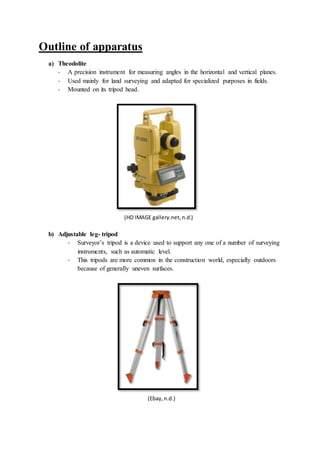 Outline of apparatus
a) Theodolite
- A precision instrument for measuring angles in the horizontal and vertical planes.
- Used mainly for land surveying and adapted for specialized purposes in fields.
- Mounted on its tripod head.
(HD IMAGE gallery.net,n.d.)
b) Adjustable leg- tripod
- Surveyor’s tripod is a device used to support any one of a number of surveying
instruments, such as automatic level.
- This tripods are more common in the construction world, especially outdoors
because of generally uneven surfaces.
(Ebay,n.d.)
 