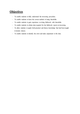 Objectives
- To enable students to fully understand the traversing procedure.
- To enable students to learn the correct method of using theodolite.
- To enable students to gain experience on doing fieldwork with theodolite.
- To enable students to obtain data required for the fieldwork report on traversing.
- To allow students to apply both practical and theory knowledge that had been taught
in lecture classes.
- To enable students to identify the error and make adjustment to the data.
 