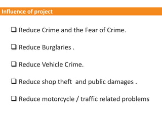  Reduce Crime and the Fear of Crime.
 Reduce Burglaries .
 Reduce Vehicle Crime.
 Reduce shop theft and public damages .
 Reduce motorcycle / traffic related problems
Influence of project
 