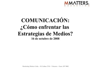 COMUNICACIÓN: ¿Cómo enfrentar las  Estrategias de Medios? 16 de octubre de 2008 Marketing Matters Ltda. – El Coihue 3742 – Vitacura – Fono: 207 9882 