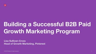© 2018 Pinterest. All rights reserved. 1
Building a Successful B2B Paid
Growth Marketing Program
Lisa Sullivan-Cross
Head of Growth Marketing, Pinterest
 