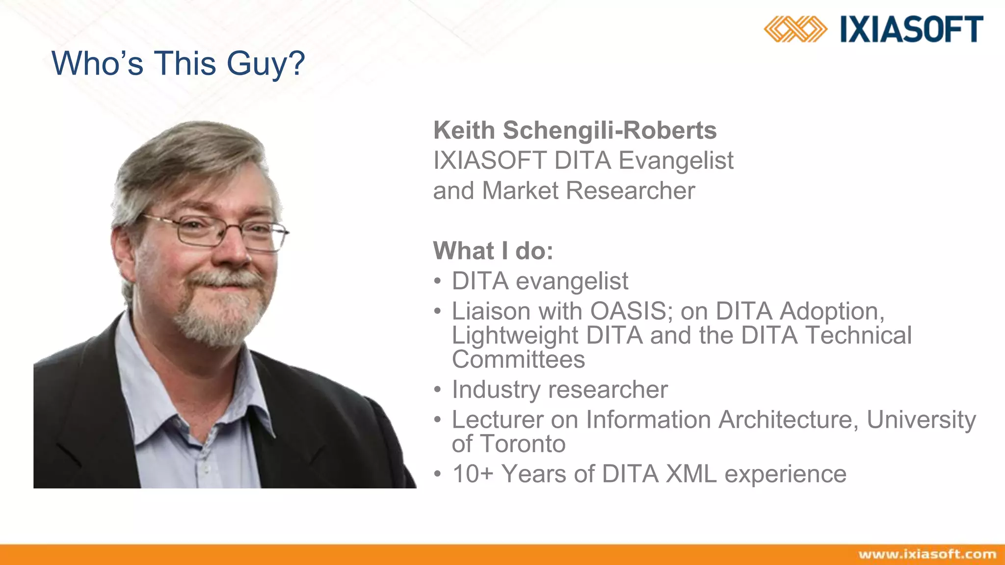 Who’s This Guy?
Keith Schengili-Roberts
IXIASOFT DITA Evangelist
and Market Researcher
What I do:
• DITA evangelist
• Liaison with OASIS; on DITA Adoption,
Lightweight DITA and the DITA Technical
Committees
• Industry researcher
• Lecturer on Information Architecture, University
of Toronto
• 10+ Years of DITA XML experience
 