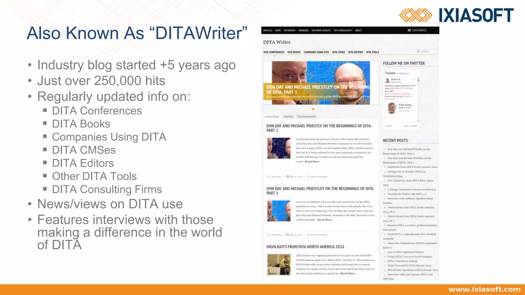 Also Known As “DITAWriter”
• Industry blog started +5 years ago
• Just over 250,000 hits
• Regularly updated info on:
 DITA Conferences
 DITA Books
 Companies Using DITA
 DITA CMSes
 DITA Editors
 Other DITA Tools
 DITA Consulting Firms
• News/views on DITA use
• Features interviews with those
making a difference in the world
of DITA
 