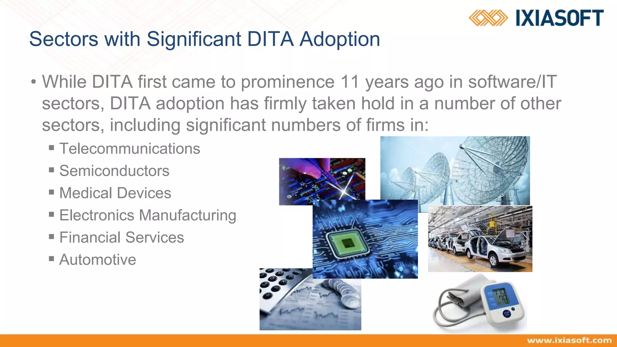 Sectors with Significant DITA Adoption
• While DITA first came to prominence 11 years ago in software/IT
sectors, DITA adoption has firmly taken hold in a number of other
sectors, including significant numbers of firms in:
 Telecommunications
 Semiconductors
 Medical Devices
 Electronics Manufacturing
 Financial Services
 Automotive
 