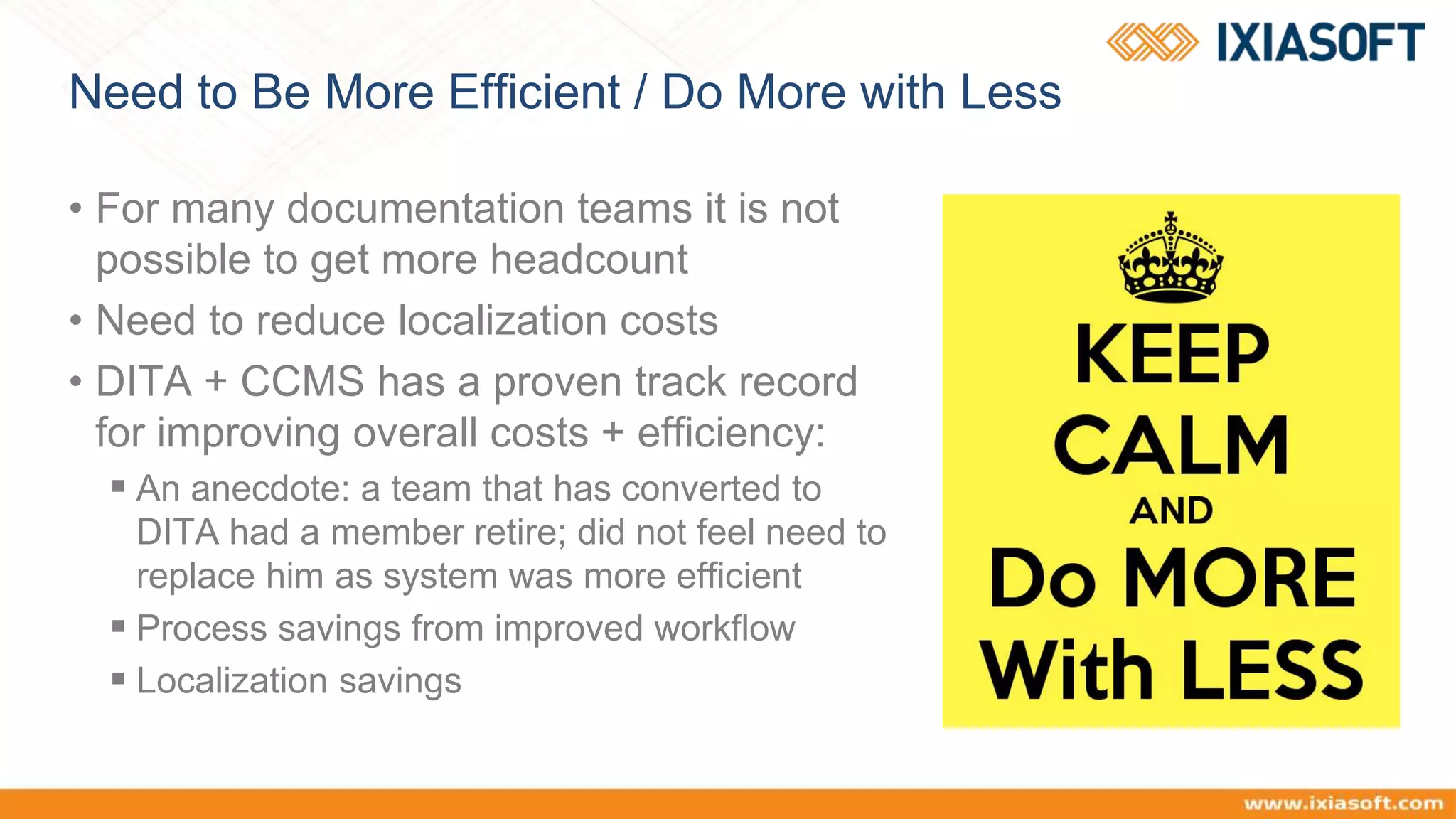 Need to Be More Efficient / Do More with Less
• For many documentation teams it is not
possible to get more headcount
• Need to reduce localization costs
• DITA + CCMS has a proven track record
for improving overall costs + efficiency:
 An anecdote: a team that has converted to
DITA had a member retire; did not feel need to
replace him as system was more efficient
 Process savings from improved workflow
 Localization savings
 