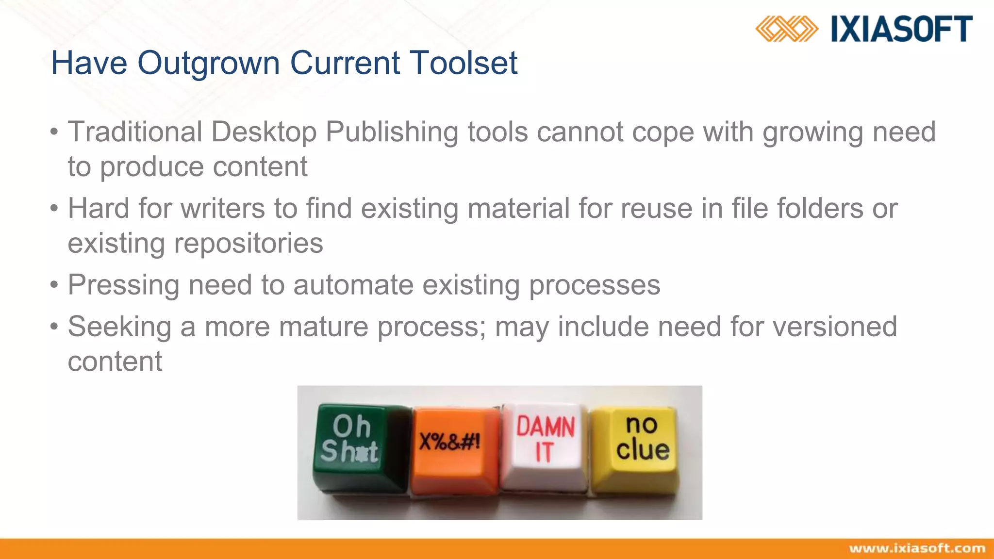 Have Outgrown Current Toolset
• Traditional Desktop Publishing tools cannot cope with growing need
to produce content
• Hard for writers to find existing material for reuse in file folders or
existing repositories
• Pressing need to automate existing processes
• Seeking a more mature process; may include need for versioned
content
 